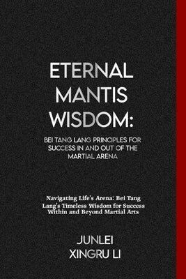 Eternal Mantis Wisdom: Bei Tang Lang Principles for Success in and out of the Martial Arena: Navigating Life's Arena: Bei Tang Lang's Timeles by Xingru Li, Junlei