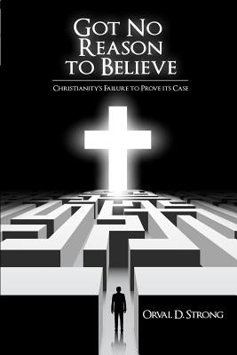 Got No Reason to Believe: Christianity's Failure to Prove Its Case by Strong, Orval D.