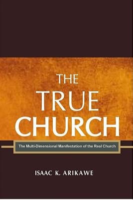 The True Church: The Multi-Dimensional Manifestation of the Real Church by Arikawe, Isaak K.