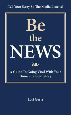 Be the News: A Guide To Going Viral With Your Human Interest Story by Gertz, Lori