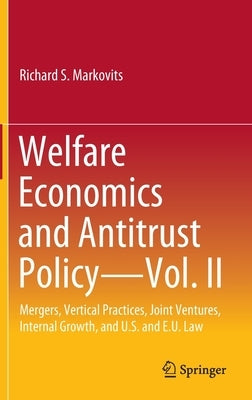Welfare Economics and Antitrust Policy -- Vol. II: Mergers, Vertical Practices, Joint Ventures, Internal Growth, and U.S. and E.U. Law by Markovits, Richard S.