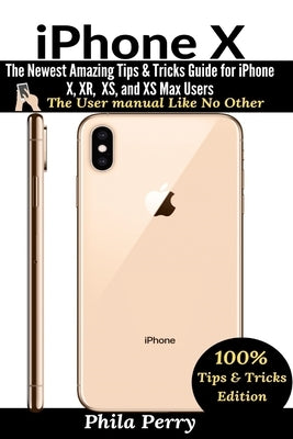 iPhone X: The Newest Amazing Tips & Tricks Guide for iPhone X, XR, XS, and XS Max Users by Perry, Phila