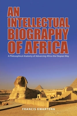 An Intellectual Biography of Africa: A Philosophical Anatomy of Advancing Africa the Diopian Way by Kwarteng, Francis