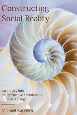 Constructing Social Reality: An Inquiry into the Normative Foundations of Social Change by Karlberg, Michael