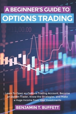 A Beginner's Guide to Options Trading: Learn to Open an Options Trading Account, Become an Option Trader, Know the Strategies, and Make a Huge Income by Buffett, Benjamin T.