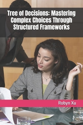 Tree of Decisions: Mastering Complex Choices Through Structured Frameworks by Xu, Robyn