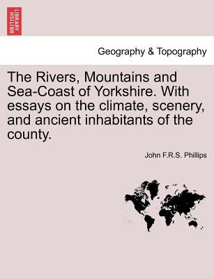 The Rivers, Mountains and Sea-Coast of Yorkshire. with Essays on the Climate, Scenery, and Ancient Inhabitants of the County. by Phillips, John F. R. S.