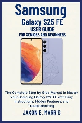 Samsung Galaxy S25 FE User Guide for Seniors and Beginners: The Complete Step-by-Step Manual to Master Your Samsung Galaxy S25 FE with Easy Instructio by Marris, Jaxon E.
