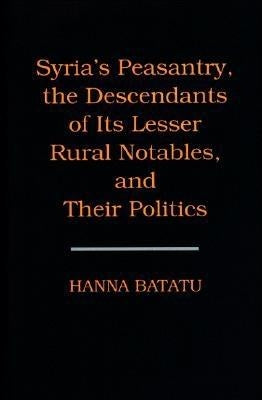 Syria's Peasantry, the Descendants of Its Lesser Rural Notables, and Their Politics by Batatu, Hanna