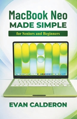 MacBook Neo Made Simple for Beginners and Seniors: Complete Step-by-Step User Guide to Set Up, Install Apps, Manage Files, and Master macOS Without St by Calderon, Evan