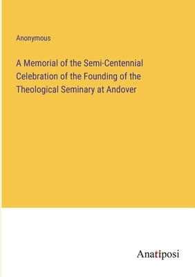 A Memorial of the Semi-Centennial Celebration of the Founding of the Theological Seminary at Andover by Anonymous