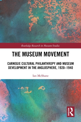 The Museum Movement: Carnegie Cultural Philanthropy and Museum Development in the Anglosphere, 1920-1940 by McShane, Ian