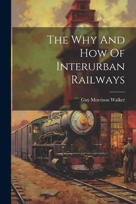 The Why And How Of Interurban Railways by Walker, Guy Morrison