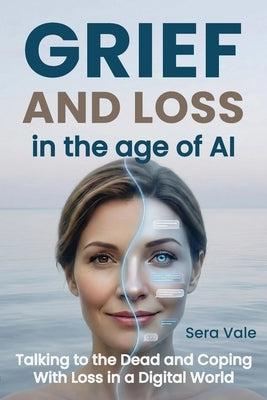 Grief and Loss in the Age of AI: Talking to the Dead and Coping With Loss in a Digital World by Vale, Sera