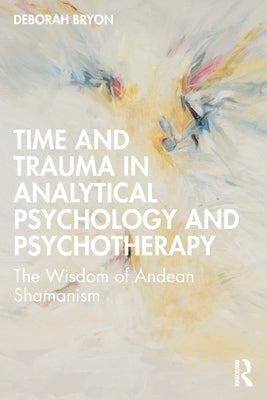 Time and Trauma in Analytical Psychology and Psychotherapy: The Wisdom of Andean Shamanism by Bryon, Deborah
