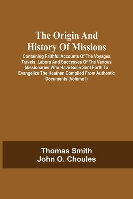 The Origin And History Of Missions: Containing Faithful Accounts Of The Voyages, Travels, Labors And Successes Of The Various Missionaries Who Have Be by Smith, Thomas