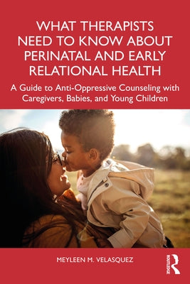 What Therapists Need to Know about Perinatal and Early Relational Health: A Guide to Anti-Oppressive Counseling with Caregivers, Babies, and Young Chi by Velasquez, Meyleen M.
