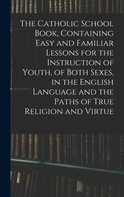 The Catholic School Book, Containing Easy and Familiar Lessons for the Instruction of Youth, of Both Sexes, in the English Language and the Paths of T by Anonymous