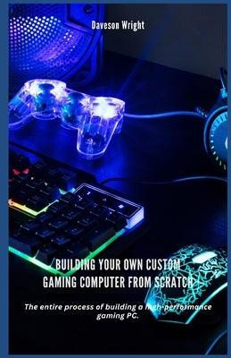 Building Your Own Custom Gaming Computer from Scratch: Thе entire process оf building a hіgh-реrfоrmаnс by Wright, Daveson