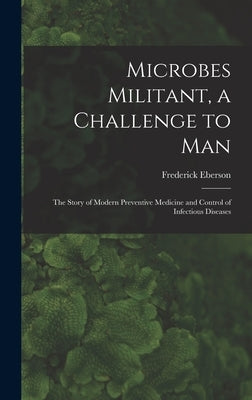 Microbes Militant, a Challenge to Man; the Story of Modern Preventive Medicine and Control of Infectious Diseases by Eberson, Frederick 1892-