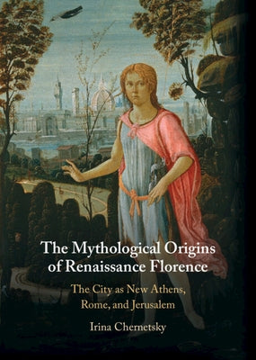 The Mythological Origins of Renaissance Florence: The City as New Athens, Rome, and Jerusalem by Chernetsky, Irina