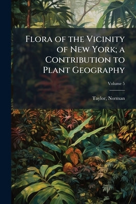 Flora of the Vicinity of New York; a Contribution to Plant Geography; Volume 5 by Taylor, Norman