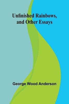 Unfinished Rainbows, and Other Essays by Wood Anderson, George