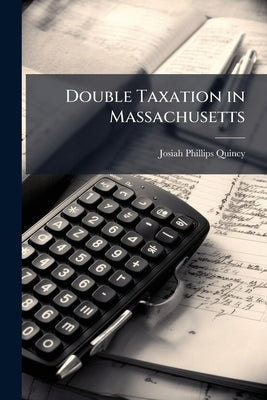 Double Taxation in Massachusetts: Its Injustice Between Towns and as Between Citizens: Its Abolition the First Step Towards an Equitable Assessment of by Quincy, Josiah Phillips