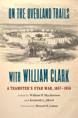 On the Overland Trails with William Clark: A Teamster's Utah War, 1857-1858 by MacKinnon, William P.