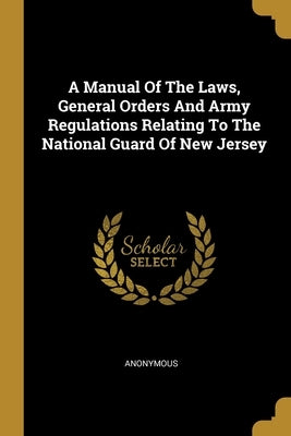 A Manual Of The Laws, General Orders And Army Regulations Relating To The National Guard Of New Jersey by Anonymous