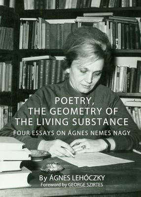 Poetry, the Geometry of the Living Substance: Four Essays on Ã Gnes Nemes Nagy by Lehoczky, Agnes