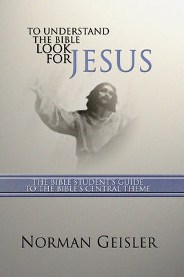 To Understand the Bible Look for Jesus: The Bible Student's Guide to the Bible's Central Theme by Geisler, Norman L.