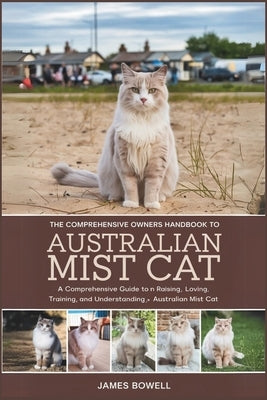 The Comprehensive Owners Handbook to Australian Mist Cat: A Comprehensive Guide to Raising, Loving, Training, and Understanding Your Australian Mist C by Bowell, James