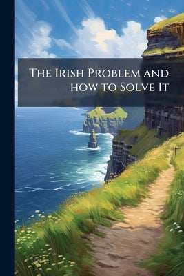 The Irish Problem and how to Solve It: An Historical and Criticial Review of the Legislation and Events That Have led to Irish Difficulties, Including by Anonymous