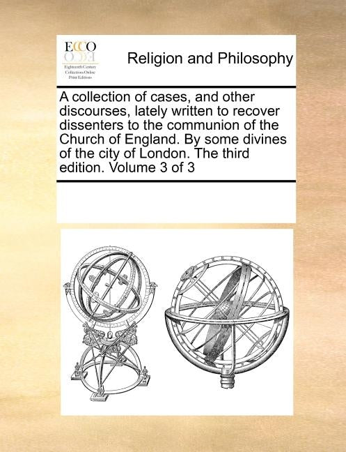 A collection of cases, and other discourses, lately written to recover dissenters to the communion of the Church of England. By some divines of the ci by Multiple Contributors