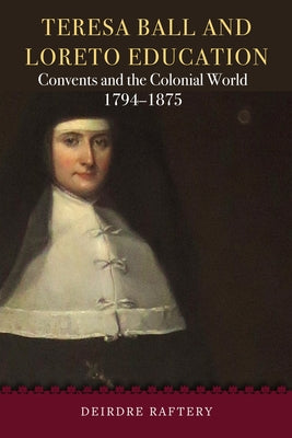 Teresa Ball and Loreto Education: Convents and the Colonial World, 1794-1875 by Raftery, Deirdre