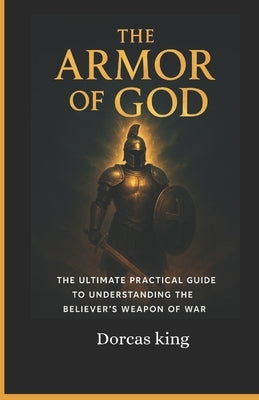 The Armor of God: The ultimate Practical Guide to understanding the believers weapon of war by King, Dorcas