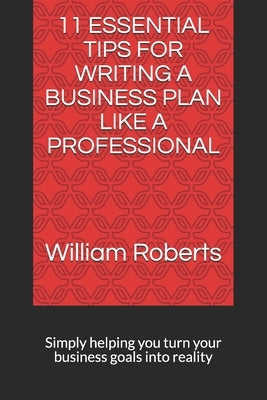 11 Essential Tips for Writing a Business Plan Like a Professional: Simply helping you turn your business goals into reality by Roberts, William