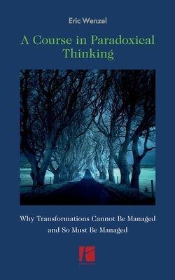 A Course in Paradoxical Thinking: Why Transformations Cannot be Managed and So Must Be Managed by Wenzel, Eric