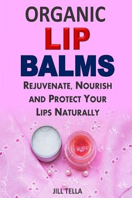 Organic Lip Balms: Rejuvenate, Nourish and Protect Your Lips Naturally by Tella, Jill