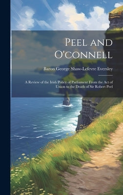 Peel and O'connell: A Review of the Irish Policy of Parliament From the Act of Union to the Death of Sir Robert Peel by Eversley, Baron George Shaw-Lefevre