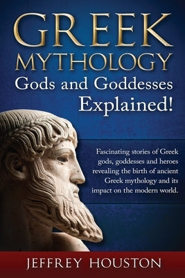 Greek Mythology, Gods & Goddesses Explained!: Fascinating stories of Greek gods, goddesses and heroes revealing the birth of ancient Greek mythology a by Houston, Jeffrey