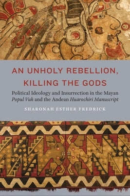 An Unholy Rebellion, Killing the Gods: Political Ideology and Insurrection in the Mayan Popul Vuh and the Andean Huarochiri Manuscript by Fredrick, Sharonah Esther