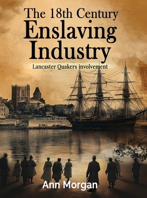 The 18th Century Enslaving Industry: Lancaster Quakers involvement by Morgan, Ann