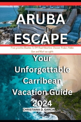 Aruba Escape: Your Unforgettable Carribean Vacation Guide 2024: From prinstine Beach To Off Road Adventure: Discover Aruba's Hidden by Garcia, Christiana D.