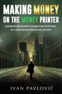 Making Money on the Money Printer: Ultimate Beginner's Guide for Investing in a Distorted Financial System by Pavlovic, Ivan