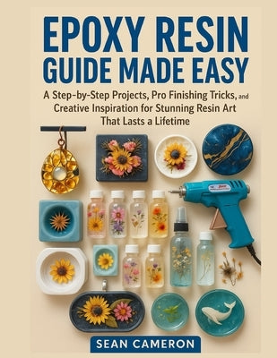 Epoxy Resin Guide Made Easy: A Step-by-Step Projects, Pro Finishing Tricks, and Creative Inspiration for Stunning Resin Art That Lasts a Lifetime by Cameron, Sean