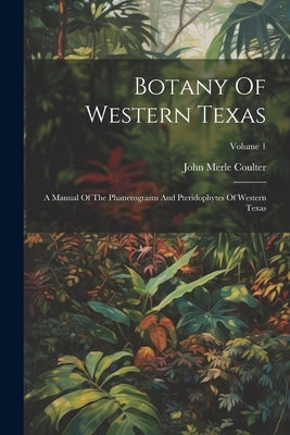 Botany Of Western Texas: A Manual Of The Phanerograms And Pteridophytes Of Western Texas; Volume 1 by Coulter, John Merle