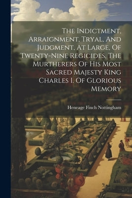 The Indictment, Arraignment, Tryal, And Judgment, At Large, Of Twenty-nine Regicides, The Murtherers Of His Most Sacred Majesty King Charles I. Of Glo by Heneage Finch Nottingham (Earl Of)