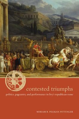 Contested Triumphs: Politics, Pageantry, and Performance in Livy's Republican Rome by Pittenger, Miriam R. Pelikan
